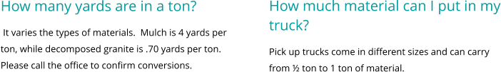 How much material can I put in my truck? Pick up trucks come in different sizes and can carry from ½ ton to 1 ton of material.      How many yards are in a ton?  It varies the types of materials.  Mulch is 4 yards per ton, while decomposed granite is .70 yards per ton.  Please call the office to confirm conversions.